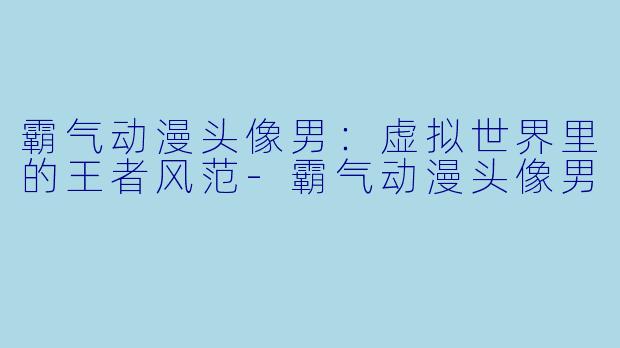 霸气动漫头像男:虚拟世界里的王者风范-霸气动漫头像男