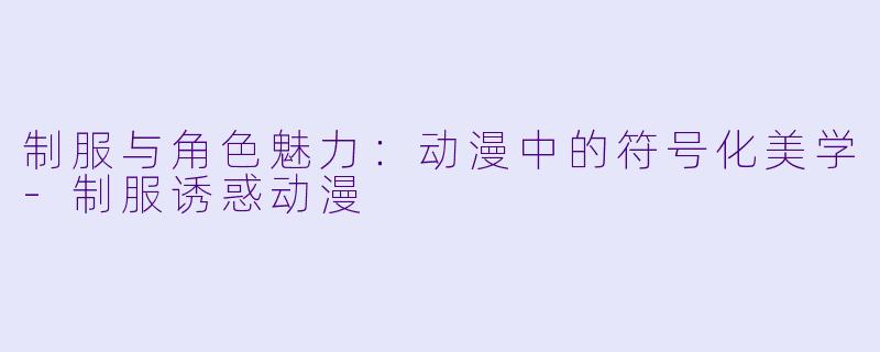 制服与角色魅力：动漫中的符号化美学-制服诱惑动漫