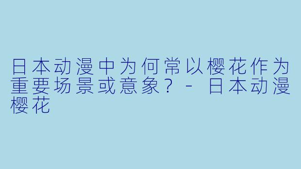 日本动漫中为何常以樱花作为重要场景或意象？-日本动漫樱花