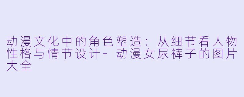 动漫文化中的角色塑造：从细节看人物性格与情节设计