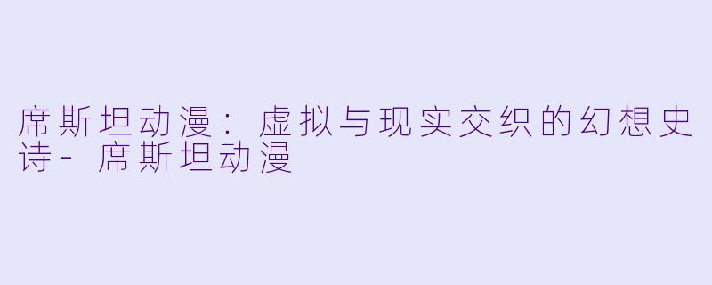 席斯坦动漫:虚拟与现实交织的幻想史诗-席斯坦动漫