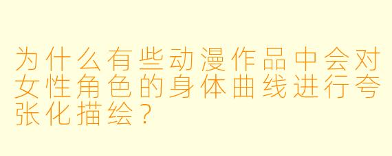 为什么有些动漫作品中会对女性角色的身体曲线进行夸张化描绘?