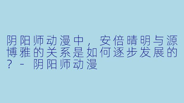 阴阳师动漫中，安倍晴明与源博雅的关系是如何逐步发展的？-阴阳师动漫