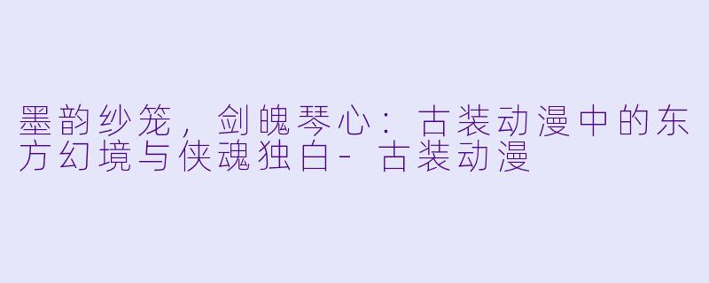 墨韵纱笼,剑魄琴心:古装动漫中的东方幻境与侠魂独白-古装动漫
