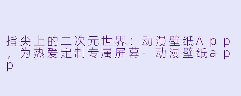 指尖上的二次元世界:动漫壁纸App,为热爱定制专属屏幕-动漫壁纸app