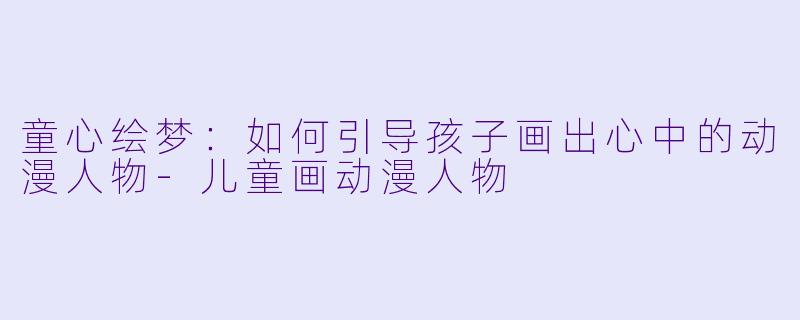 童心绘梦:如何引导孩子画出心中的动漫人物-儿童画动漫人物