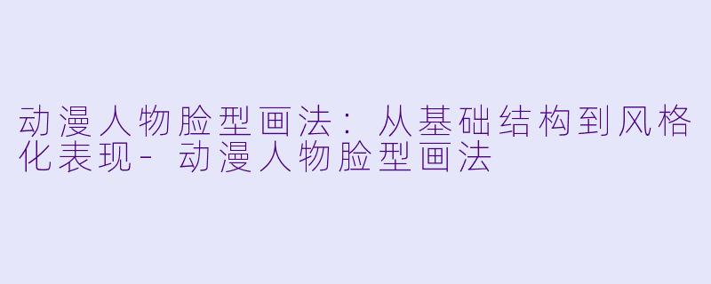 动漫人物脸型画法：从基础结构到风格化表现