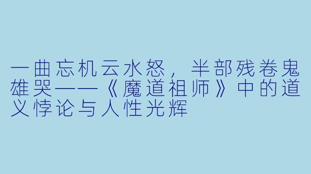 一曲忘机云水怒，半部残卷鬼雄哭——《魔道祖师》中的道义悖论与人性光辉