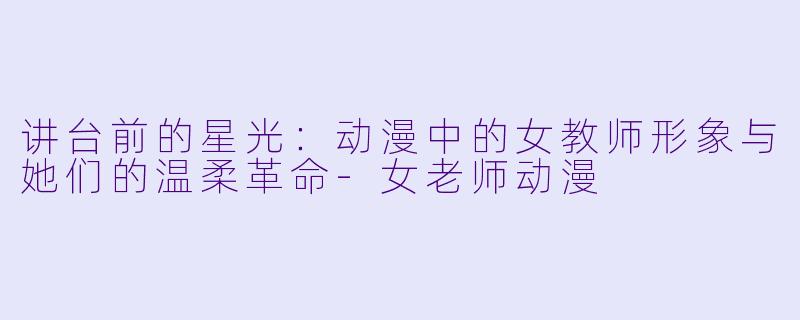 讲台前的星光:动漫中的女教师形象与她们的温柔革命-女老师动漫