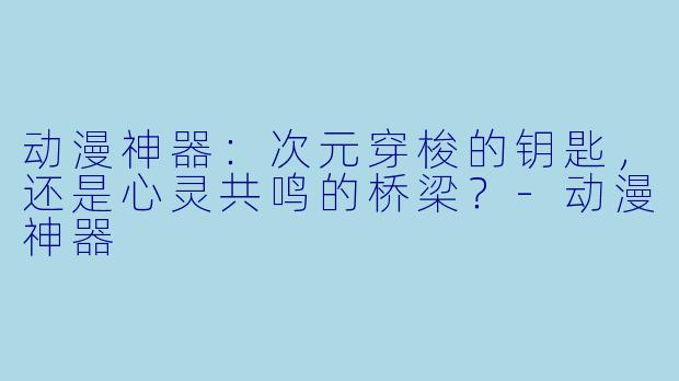 动漫神器：次元穿梭的钥匙，还是心灵共鸣的桥梁？-动漫神器