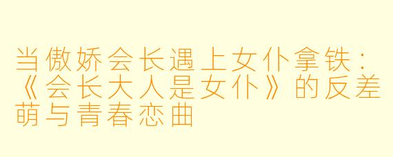 当傲娇会长遇上女仆拿铁：《会长大人是女仆》的反差萌与青春恋曲