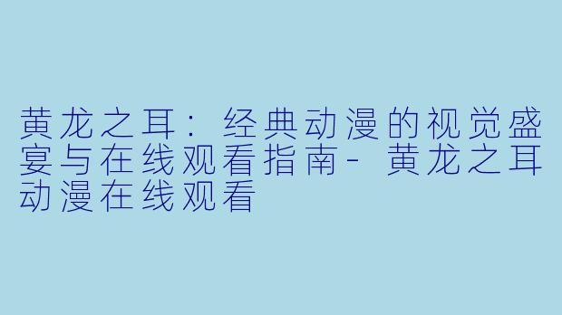 黄龙之耳:经典动漫的视觉盛宴与在线观看指南-黄龙之耳动漫在线观看