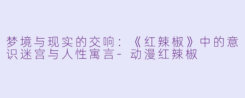 梦境与现实的交响：《红辣椒》中的意识迷宫与人性寓言-动漫红辣椒