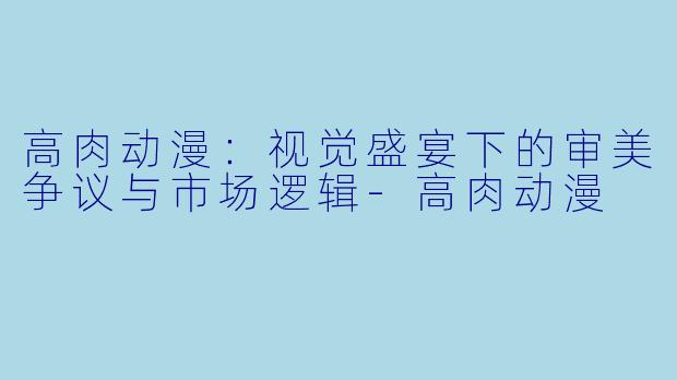 高肉动漫：视觉盛宴下的审美争议与市场逻辑-高肉动漫