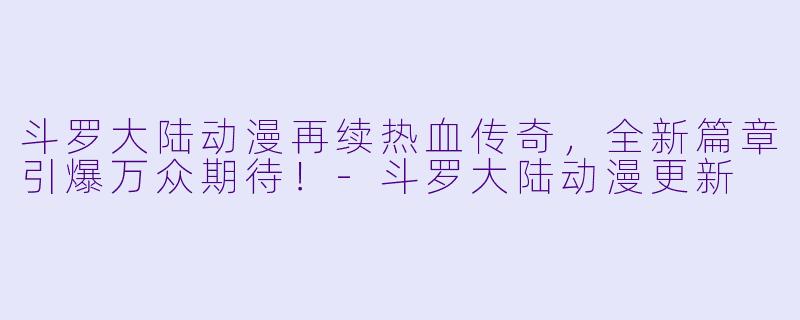 斗罗大陆动漫再续热血传奇,全新篇章引爆万众期待!-斗罗大陆动漫更新