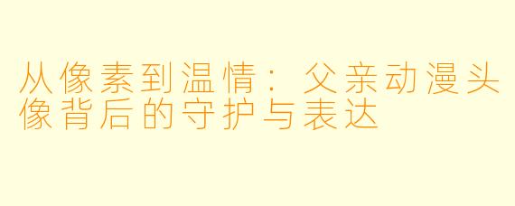 从像素到温情：父亲动漫头像背后的守护与表达