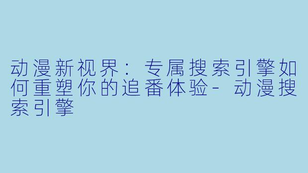 动漫新视界：专属搜索引擎如何重塑你的追番体验-动漫搜索引擎