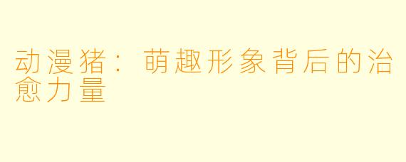 动漫猪：萌趣形象背后的治愈力量