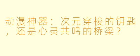 动漫神器：次元穿梭的钥匙，还是心灵共鸣的桥梁？