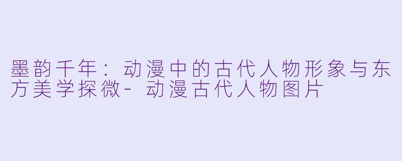 墨韵千年：动漫中的古代人物形象与东方美学探微-动漫古代人物图片