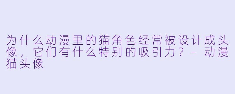 为什么动漫里的猫角色经常被设计成头像,它们有什么特别的吸引力?-动漫猫头像