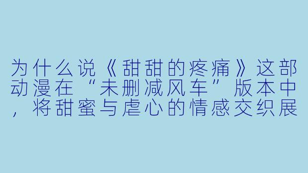为什么说《甜甜的疼痛》这部动漫在“未删减风车”版本中，将甜蜜与虐心的情感交织展现得尤为极致？