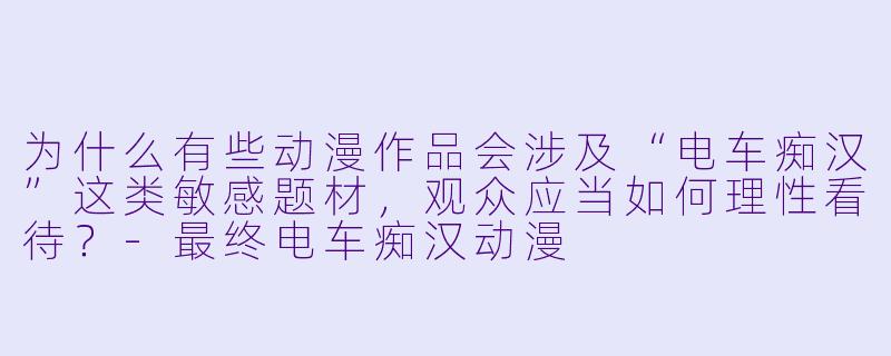 为什么有些动漫作品会涉及“电车痴汉”这类敏感题材,观众应当如何理性看待?-最终电车痴汉动漫