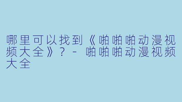 哪里可以找到《啪啪啪动漫视频大全》？-啪啪啪动漫视频大全