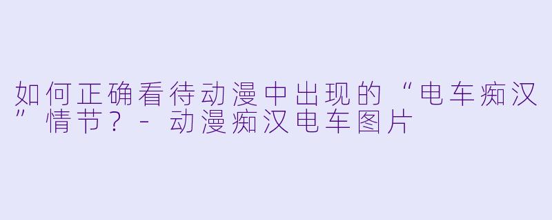 如何正确看待动漫中出现的“电车痴汉”情节？-动漫痴汉电车图片