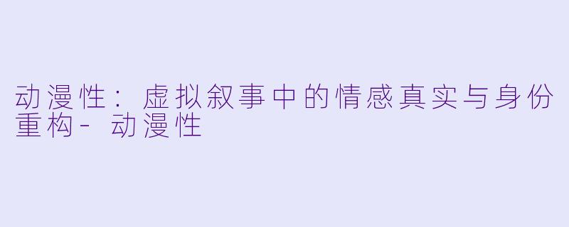 动漫性：虚拟叙事中的情感真实与身份重构