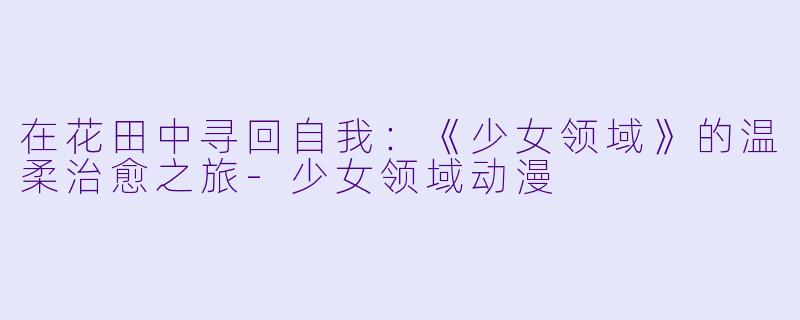 在花田中寻回自我:《少女领域》的温柔治愈之旅-少女领域动漫