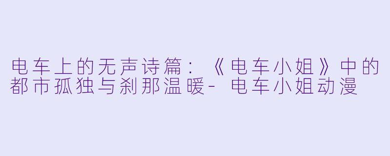 电车上的无声诗篇:《电车小姐》中的都市孤独与刹那温暖-电车小姐动漫