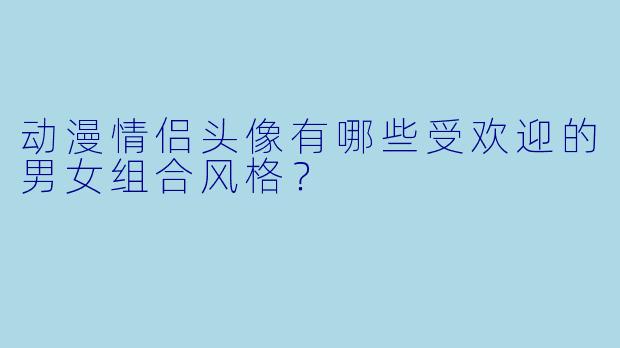 动漫情侣头像有哪些受欢迎的男女组合风格？