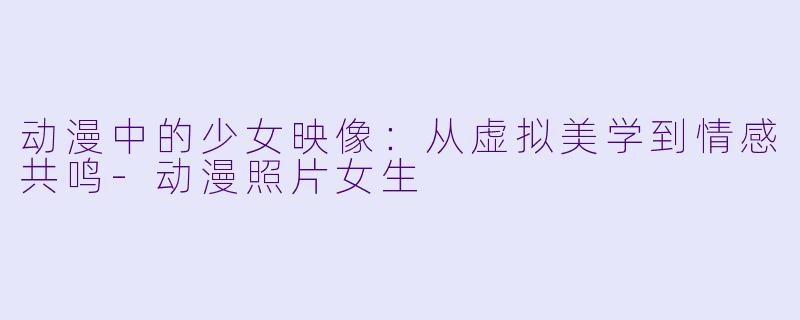 动漫中的少女映像：从虚拟美学到情感共鸣-动漫照片女生
