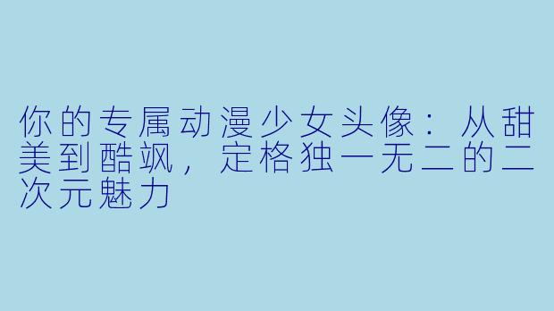 你的专属动漫少女头像：从甜美到酷飒，定格独一无二的二次元魅力