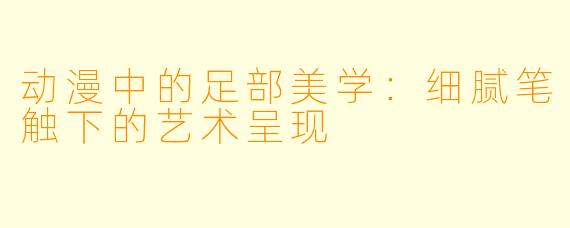 动漫中的足部美学：细腻笔触下的艺术呈现