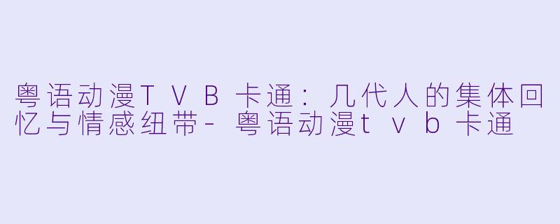 粤语动漫TVB卡通:几代人的集体回忆与情感纽带-粤语动漫tvb卡通