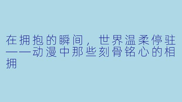在拥抱的瞬间，世界温柔停驻——动漫中那些刻骨铭心的相拥