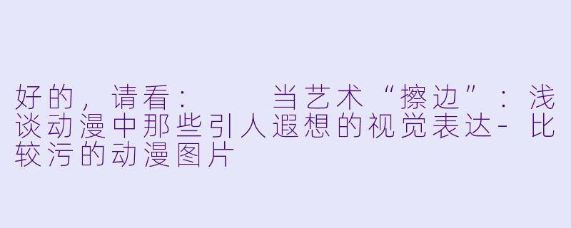 好的，请看：

当艺术“擦边”：浅谈动漫中那些引人遐想的视觉表达-比较污的动漫图片