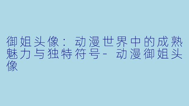 御姐头像：动漫世界中的成熟魅力与独特符号-动漫御姐头像