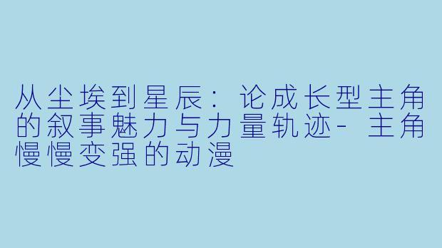 从尘埃到星辰：论成长型主角的叙事魅力与力量轨迹-主角慢慢变强的动漫