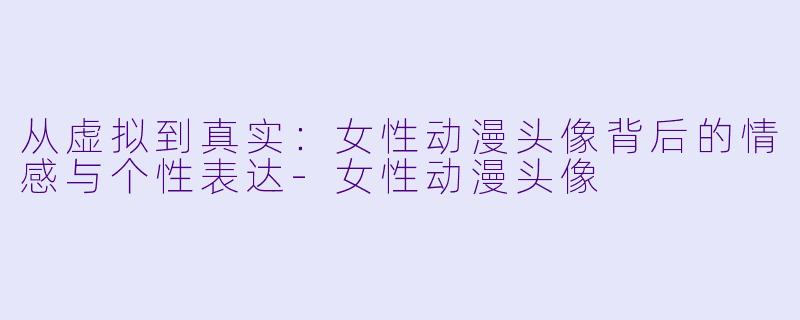 从虚拟到真实:女性动漫头像背后的情感与个性表达-女性动漫头像