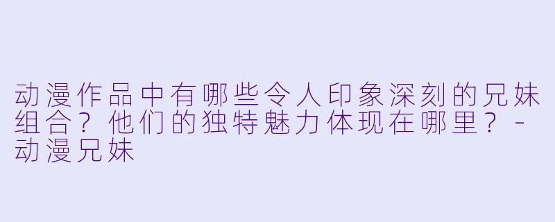 动漫作品中有哪些令人印象深刻的兄妹组合?他们的独特魅力体现在哪里?-动漫兄妹