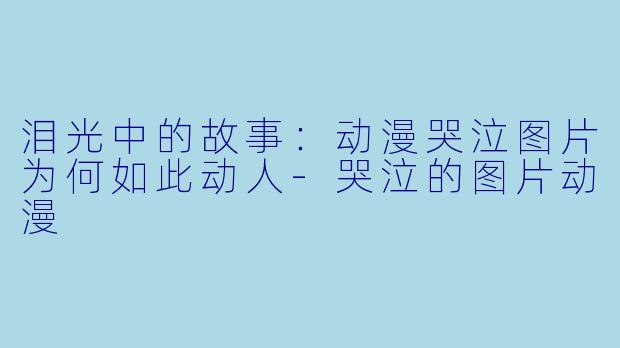泪光中的故事：动漫哭泣图片为何如此动人-哭泣的图片动漫
