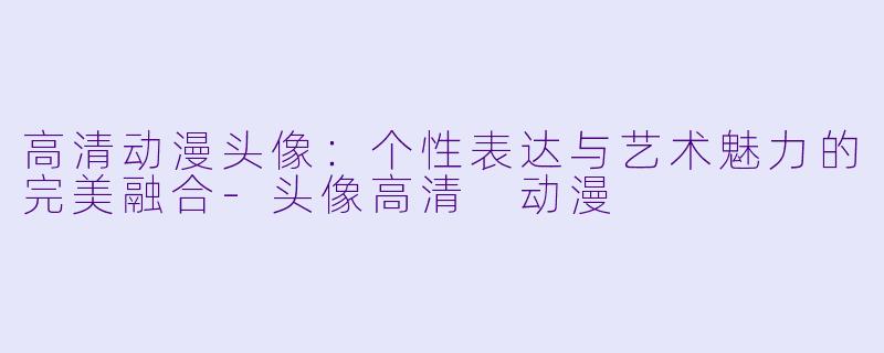 高清动漫头像:个性表达与艺术魅力的完美融合-头像高清 动漫