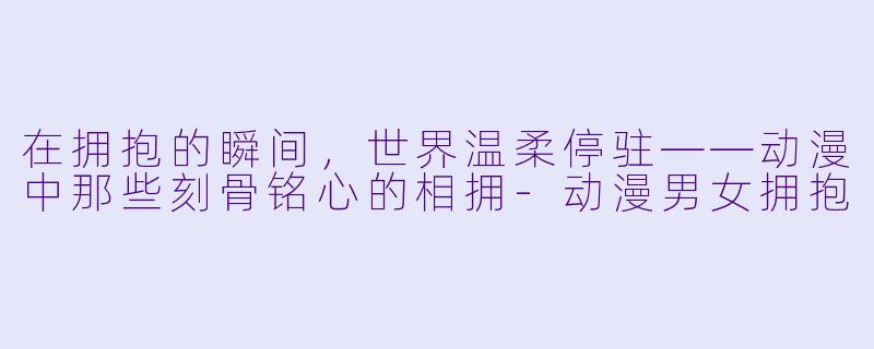 在拥抱的瞬间，世界温柔停驻——动漫中那些刻骨铭心的相拥-动漫男女拥抱