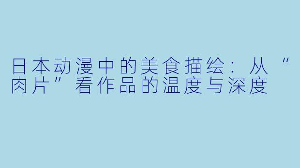 日本动漫中的美食描绘:从“肉片”看作品的温度与深度