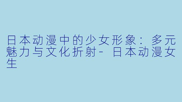 日本动漫中的少女形象：多元魅力与文化折射-日本动漫女生