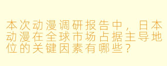 本次动漫调研报告中,日本动漫在全球市场占据主导地位的关键因素有哪些?