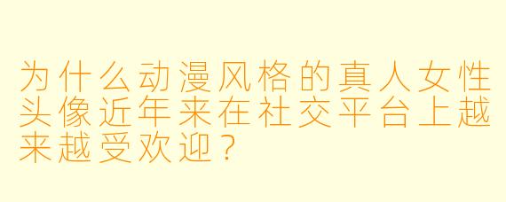 为什么动漫风格的真人女性头像近年来在社交平台上越来越受欢迎？